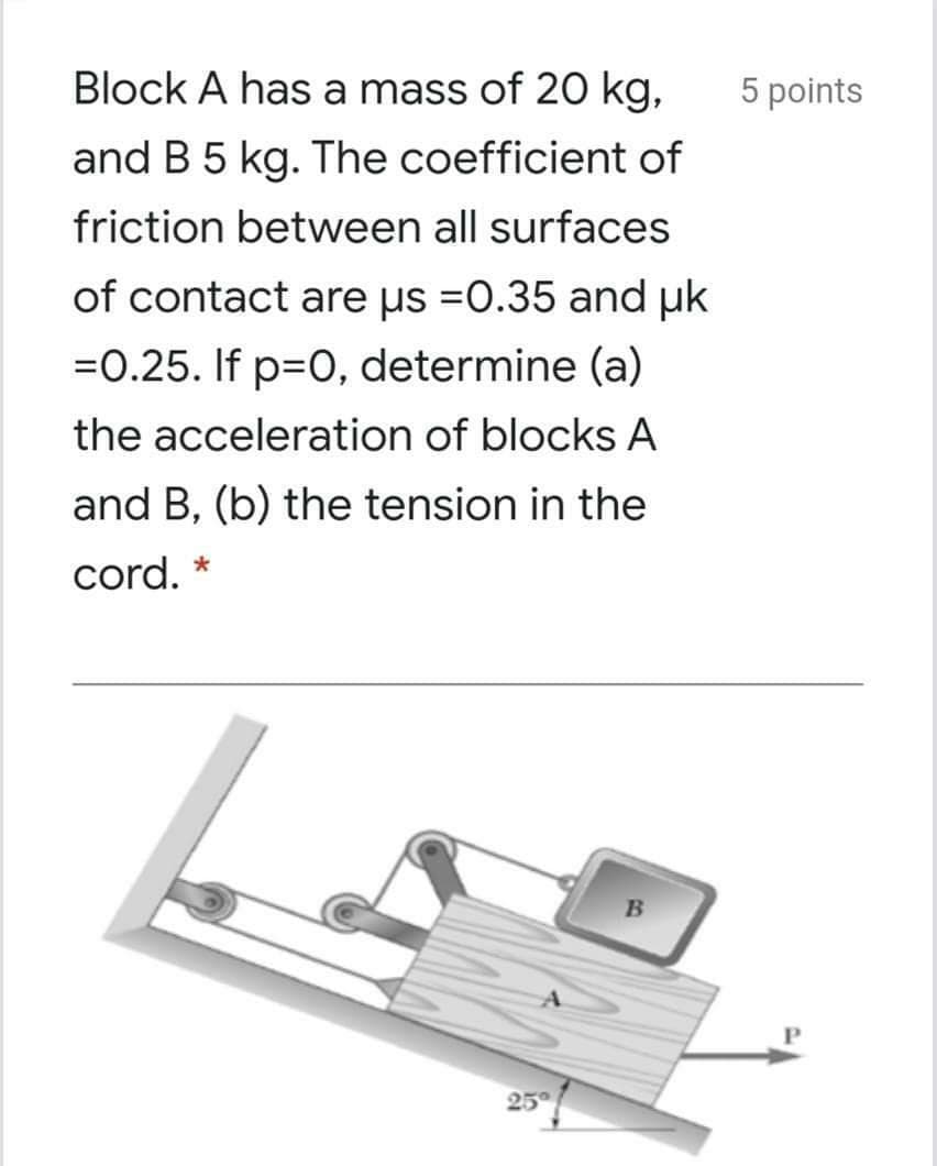Block A has a mass of 20 kg,
5 points
and B 5 kg. The coefficient of
friction between all surfaces
of contact are us =0.35 and uk
=0.25. If p=0, determine (a)
the acceleration of blocks A
and B, (b) the tension in the
cord. *
25
