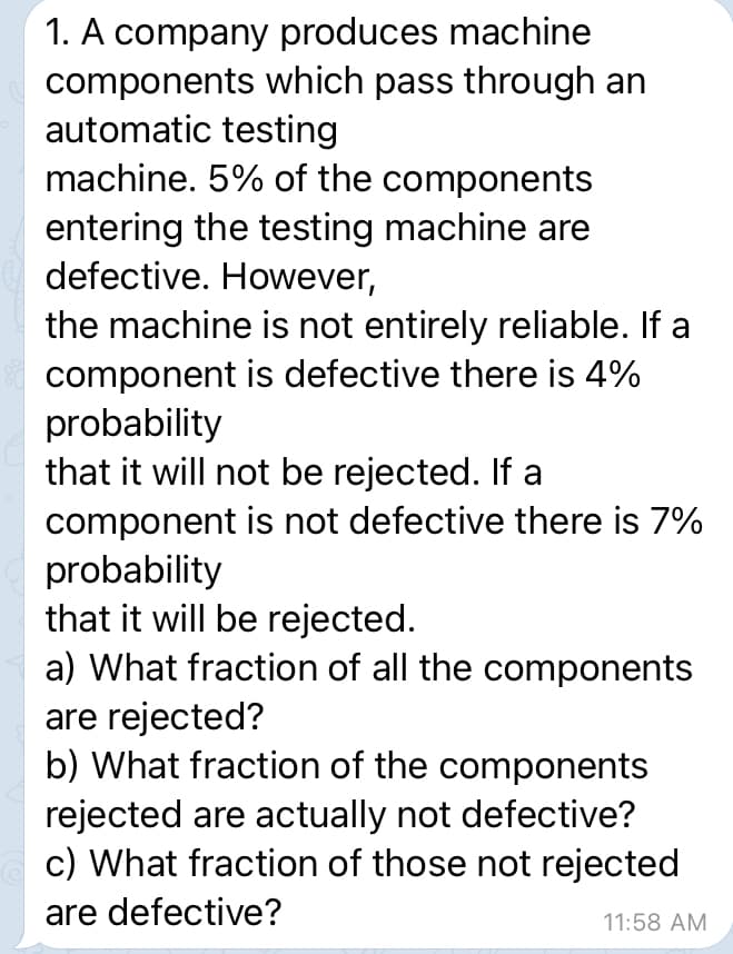 1. A company produces machine
components which pass through an
automatic testing
machine. 5% of the components
entering the testing machine are
defective. However,
the machine is not entirely reliable. If a
component is defective there is 4%
probability
that it will not be rejected. If a
component is not defective there is 7%
probability
that it will be rejected.
a) What fraction of all the components
are rejected?
b) What fraction of the components
rejected are actually not defective?
c) What fraction of those not rejected
are defective?
11:58 AM
