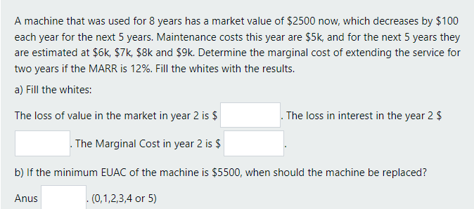 A machine that was used for 8 years has a market value of $2500 now, which decreases by $100
each year for the next 5 years. Maintenance costs this year are $5k, and for the next 5 years they
are estimated at $6k, $7k, $8k and $9k. Determine the marginal cost of extending the service for
two years if the MARR is 12%. Fill the whites with the results.
a) Fill the whites:
The loss of value in the market in year 2 is $
The loss in interest in the year 2 $
. The Marginal Cost in year 2 is $
b) If the minimum EUAC of the machine is $5500, when should the machine be replaced?
Anus
. (0,1,2,3,4 or 5)
