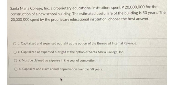 Santa Maria College, Inc. a proprietary educational institution, spent P 20,000,000 for the
construction of a new school building. The estimated useful life of the building is 50 years. The i
20,000,000 spent by the proprietary educational institution, choose the best answer:
O d. Capitalized and expensed outright at the option of the Bureau of Internal Revenue.
O. Capitalized or expensed outright at the option of Santa Maria College, Inc.
O a. Must be claimed as expense in the year of completion.
O b. Capitalize and claim annual depreciation over the 50 years.
