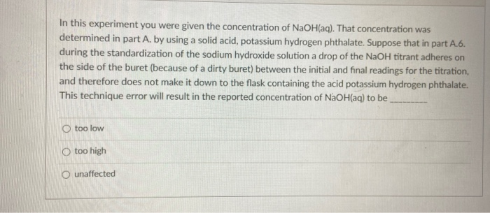 In this experiment you were given the concentration of NaOH(aq). That concentration was
determined in part A. by using a solid acid, potassium hydrogen phthalate. Suppose that in part A.6.
during the standardization of the sodium hydroxide solution a drop of the NaOH titrant adheres on
the side of the buret (because of a dirty buret) between the initial and final readings for the titration,
and therefore does not make it down to the flask containing the acid potassium hydrogen phthalate.
This technique error will result in the reported concentration of NaOH(aq) to be
O too low
O too high
O unaffected
