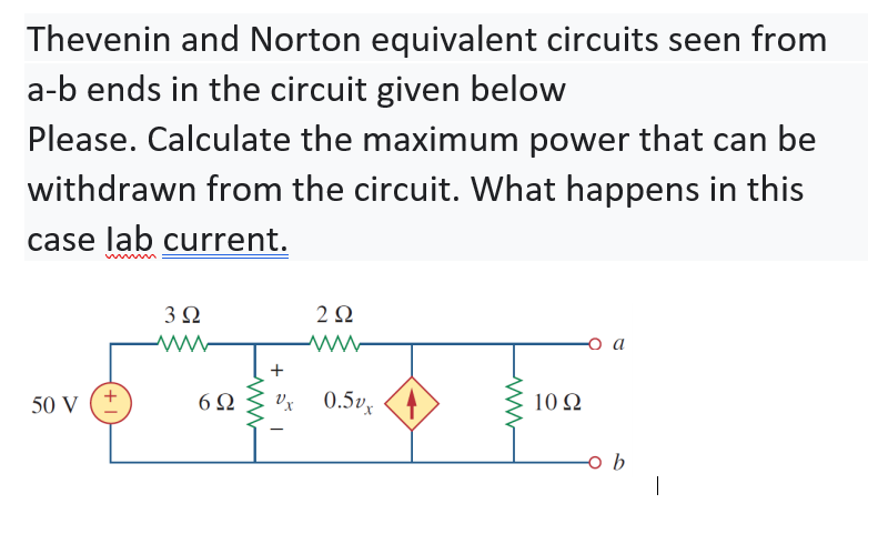Thevenin and Norton equivalent circuits seen from
a-b ends in the circuit given below
Please. Calculate the maximum power that can be
withdrawn from the circuit. What happens in this
case lab current.
3Ω
2Ω
+
50 V
6Ω
Vx 0.5v
10 Ω
|
+
