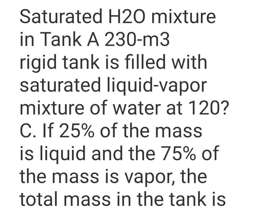 Saturated H20 mixture
in Tank A 230-m3
rigid tank is filled with
saturated liquid-vapor
mixture of water at 120?
C. If 25% of the mass
is liquid and the 75% of
the mass is vapor, the
total mass in the tank is
