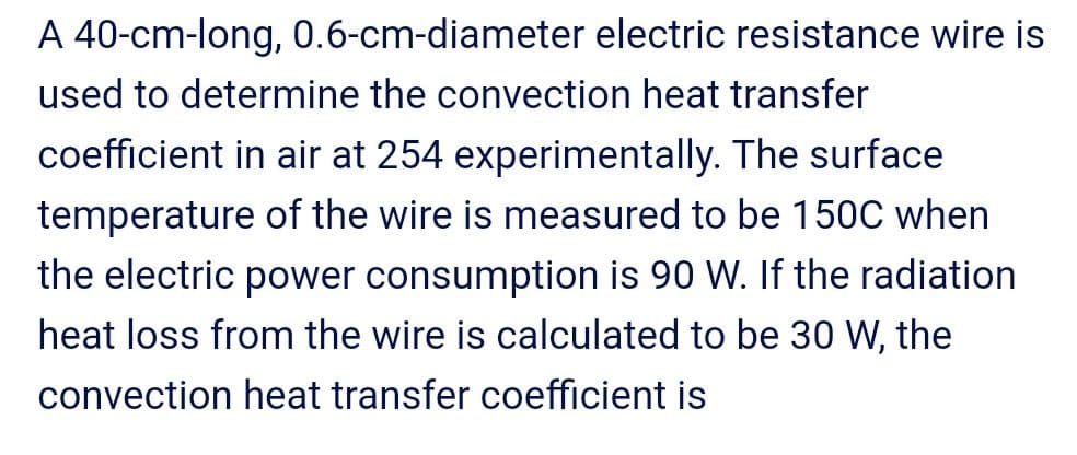 A 40-cm-long, 0.6-cm-diameter electric resistance wire is
used to determine the convection heat transfer
coefficient in air at 254 experimentally. The surface
temperature of the wire is measured to be 150C when
the electric power consumption is 90 W. If the radiation
heat loss from the wire is calculated to be 30 W, the
convection heat transfer coefficient is
