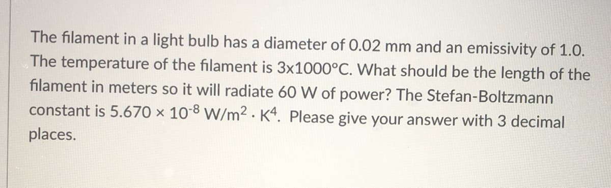 The filament in a light bulb has a diameter of 0.02 mm and an emissivity of 1.0.
The temperature of the filament is 3×1000°C. What should be the length of the
filament in meters so it will radiate 60 W of power? The Stefan-Boltzmann
constant is 5.670 × 10-8 W/m2 · K4. Please give your answer with 3 decimal
places.
