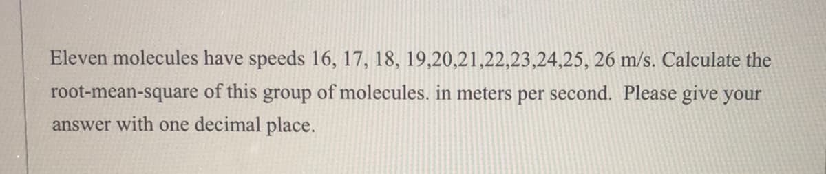 Eleven molecules have speeds 16, 17, 18, 19,20,21,22,23,24,25, 26 m/s. Calculate the
root-mean-square of this group of molecules. in meters per second. Please give your
answer with one decimal place.
