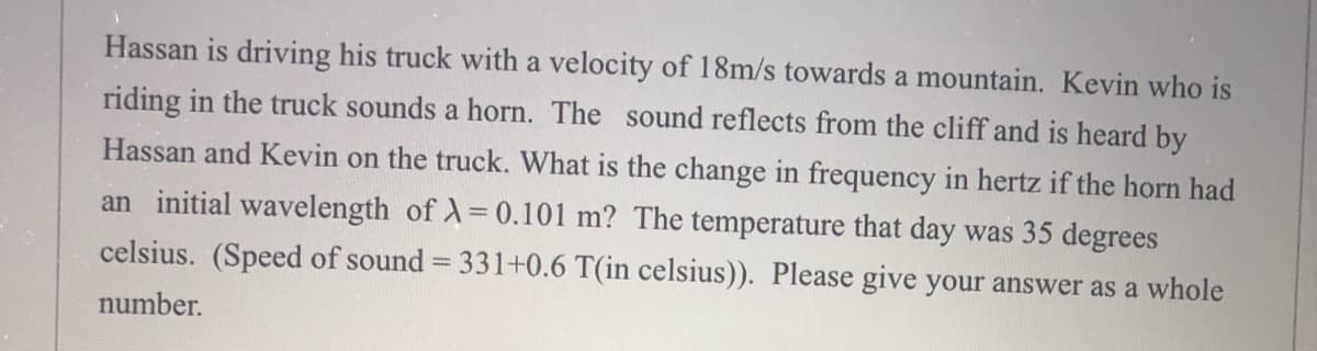 Hassan is driving his truck with a velocity of 18m/s towards a mountain. Kevin who is
riding in the truck sounds a horn. The sound reflects from the cliff and is heard by
Hassan and Kevin on the truck. What is the change in frequency in hertz if the horn had
an initial wavelength of )=0.101 m? The temperature that day was 35 degrees
celsius. (Speed of sound = 331+0.6 T(in celsius)). Please give your answer as a whole
number.
