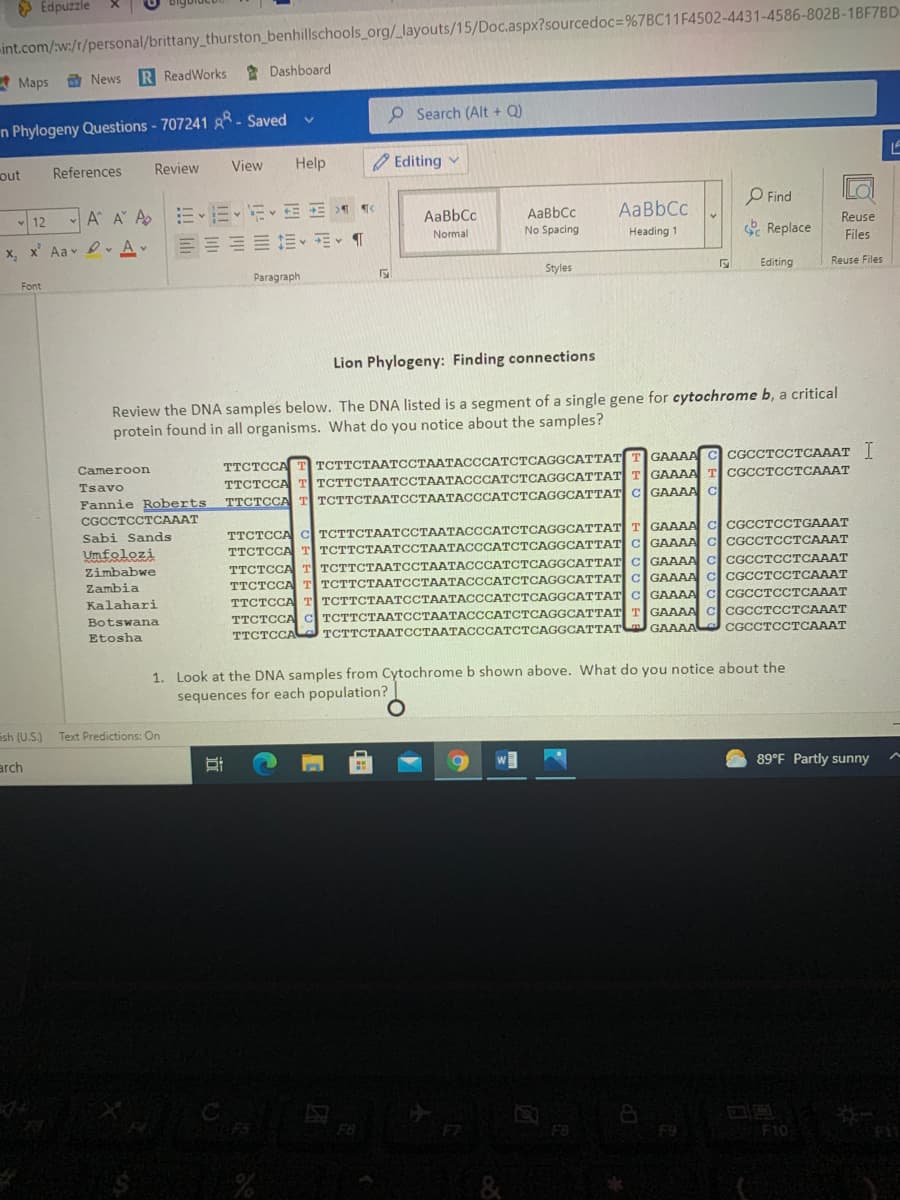 > Edpuzzle
int.com/w:/r/personal/brittany_thurston_benhillschools org/_layouts/15/Doc.aspx?sourcedoc=%7BC11F4502-4431-4586-802B-1BF7BD.
R ReadWorks
* Dashboard
A Maps
O News
O Search (Alt + Q)
n Phylogeny Questions - 707241 R- Saved
View
Help
O Editing v
out
References
Review
O Find
AaBbCc
AaBbCc
12 A A Ap
AaBbCc
Reuse
No Spacing
Heading 1
e Replace
Normal
Files
x, x' Aav vAv
Editing
Reuse Files
Styles
Paragraph
Font
Lion Phylogeny: Finding connections
Review the DNA samples below. The DNA listed is a segment of a single gene for cytochrome b, a critical
protein found in all organisms. What do you notice about the samples?
GAAAA
CGCCTCCTCAAAT I
ТСТТСТААТССТААТАСССАТСТСАGGСАТТАT
TTCTCCA T TCTTCTAATCCTAATACCCATCTCAGGCATTATTGAAAAT CGCCTCCTCAAAT
TTCTCCA T TCTTCTAATCCTAATACCCATCTCAGGCATTAT CGAAAAC
Cameroon
TTCTCCA
Tsavo
Fannie Roberts
CGCCTCCTCAAAT
TTCTCCA C TCTTCTAATCCTAATACCCATCTCAGGCATTATTGAAAA C CGCCTCCTGAAAT
TCTTCTAATCCTAATACCCATCTCAGGCATTAT C GAAAA C CGCCTCCTCAAAT
TCTTCTAATCCTAATACCCATCTCAGGCATTAT C GAAAA C CGCCTCCTCAAAT
TCTTCTAATCCTAATACCCATCTCAGGCATTAT C GAAAA C CGCCTCCTCAAAT
TCTTCTAATCCTAATACCCATCTCAGGCATTAT CGAAAA C CGCCTCCTCAAAT
ТСТТСТААТССТААТАСССАТСТСАGGCATTAT| T| GAAAA C CGCСTCСТСАААТ
Sabi Sands
TTCTCCA
Umfolozi
Zimbabwe
TTCTCCA
Zambia
TTCTCCA
Kalahari
TTCTCCA
Botswana.
TTCTCCA
GAAAA
CGCCTCCTCAAAT
TTCTCCA
ТСТТСТААТССТААТАСССАТСТСAGGCATTAТ
Etosha
1. Look at the DNA samples from Cytochrome b shown above. What do you notice about the
sequences for each population?
ish (U.S.)
Text Predictions: On
89°F Partly sunny
arch
F6
F9
F1o
&
近
