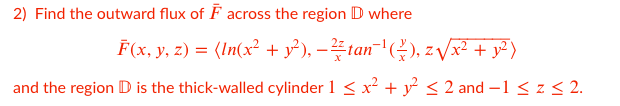 2) Find the outward flux of F across the region D where
F(x, y, z) = (In(x² + y²), –tan-(), z Vx² + y² )
and the region D is the thick-walled cylinder 1 < x + y < 2 and –1 < z< 2.
