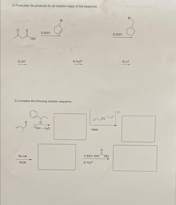 2) Formulate the products for all reaction steps of the sequence.
Br
Br
1) EtO/
2 ) ΕΙΟ
OEt
3) OH"
4) H30*
5) AT
3) Complete the following reaction sequence.
COH/- H,0
base
Ru-cat
1) EtO7 EtO
OEt
RCM
2) H,O

