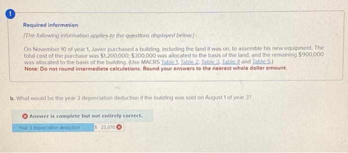 Required information
[The following information applies to the questions displayed below.)
On November 10 of year 1, Javier purchased a building, including the land it was on, to assemble his new equipment. The
total cost of the purchase was $1,200,000; $300,000 was allocated to the basis of the land, and the remaining $900,000
was allocated to the basis of the building (Use MACRS Table 1. Table 2. Table 3. Table 4 and Table 5)
Note: Do not round intermediate calculations. Round your answers to the nearest whole dollar amount.
b. What would be the year 3 depreciation deduction if the building was sold on August 1 of year 3?
Answer is complete but not entirely correct.
Year 3 depreciation deduction
$ 23,076