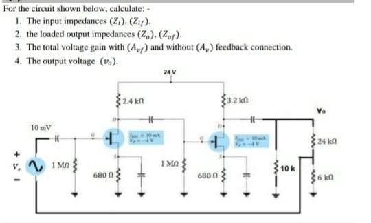 For the circuit shown below, calculate: -
1. The input impedances (Z,). (Zif).
2. the loaded output impedances (Z,). (Zor).
3. The total voltage gain with (A) and without (A,) feedback connection.
4. The output voltage (v.).
24 V
$2.4 k
3.2 kn
Vo
10 mV
24 kn
V 1 MO
1 Ma ;
10 k
680 n
680 0
36 kn
