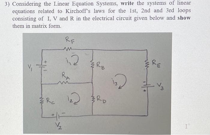 3) Considering the Linear Equation Systems, write the systems of linear
equations related to Kirchoff's laws for the 1st, 2nd and 3rd loops
consisting of I, V and R in the electrical circuit given below and show
them in matrix form.
Me
Rc
RF
m
½2₂2
1,2
RA
1₂2
RB
RD
132
www
RE
713
I