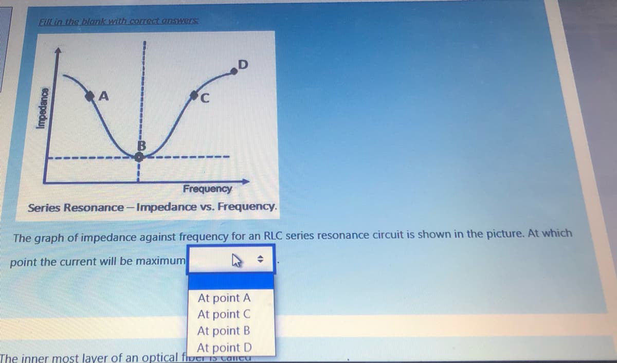 Eill in the blank with corect answers
B
Frequency
Series Resonance - Impedance vs. Frequency.
The graph of impedance against frequency for an RLC series resonance circuit is shown in the picture. At which
point the current will be maximum
At point A
At point C
At point B
At point D
The inner most layer of an optical fhotI Is cantu
Impedance
