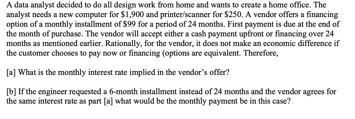 A data analyst decided to do all design work from home and wants to create a home office. The
analyst needs a new computer for $1,900 and printer/scanner for $250. A vendor offers a financing
option of a monthly installment of $99 for a period of 24 months. First payment is due at the end of
the month of purchase. The vendor will accept either a cash payment upfront or financing over 24
months as mentioned earlier. Rationally, for the vendor, it does not make an economic difference if
the customer chooses to pay now or financing (options are equivalent. Therefore,
[a] What is the monthly interest rate implied in the vendor's offer?
[b] If the engineer requested a 6-month installment instead of 24 months and the vendor agrees for
the same interest rate as part [a] what would be the monthly payment be in this case?
