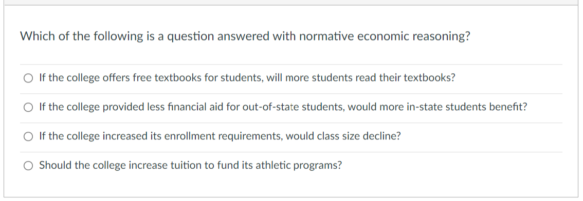 Which of the following is a question answered with normative economic reasoning?
O If the college offers free textbooks for students, will more students read their textbooks?
If the college provided less financial aid for out-of-state students, would more in-state students benefit?
O If the college increased its enrollment requirements, would class size decline?
O Should the college increase tuition to fund its athletic programs?
