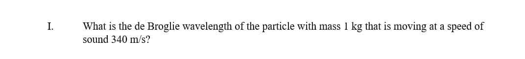 I.
What is the de Broglie wavelength of the particle with mass 1 kg that is moving at a speed of
sound 340 m/s?
