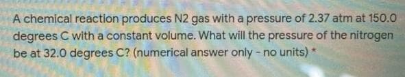 A chemical reaction produces N2 gas with a pressure of 2.37 atm at 150.0
degrees C with a constant volume. What will the pressure of the nitrogen
be at 32.0 degrees C? (numerical answer only - no units) *
