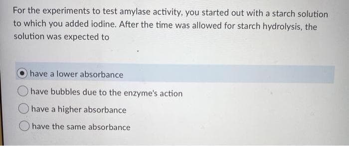 For the experiments to test amylase activity, you started out with a starch solution
to which you added iodine. After the time was allowed for starch hydrolysis, the
solution was expected to
have a lower absorbance
have bubbles due to the enzyme's action
have a higher absorbance
have the same absorbance
