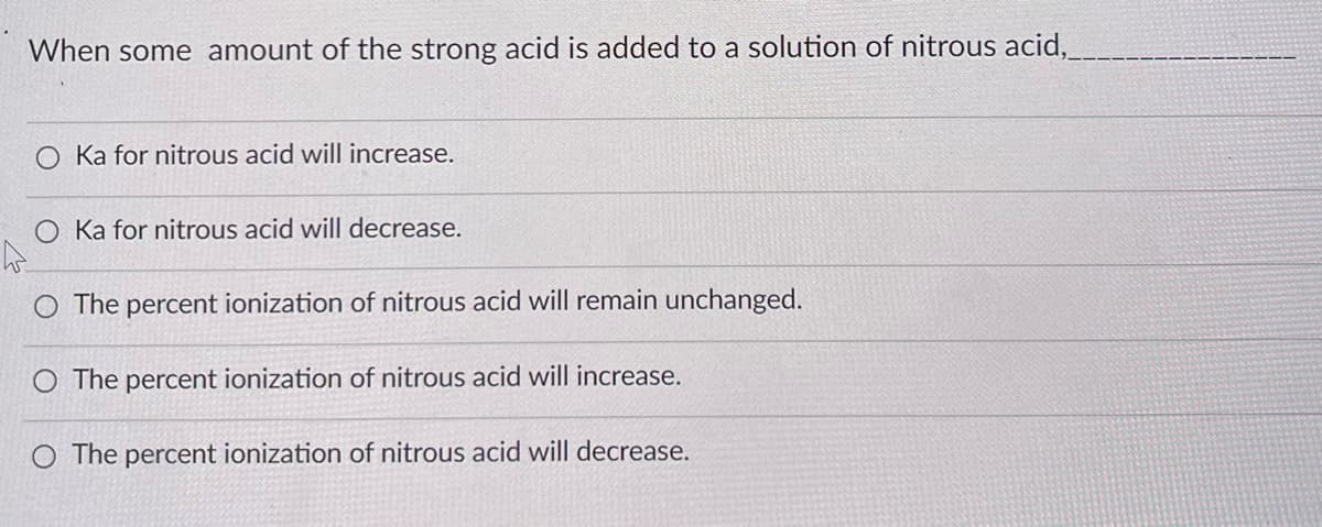 When some amount of the strong acid is added to a solution of nitrous acid,__
Ka for nitrous acid will increase.
Ka for nitrous acid will decrease.
O The percent ionization of nitrous acid will remain unchanged.
O The percent ionization of nitrous acid will increase.
O The percent ionization of nitrous acid will decrease.