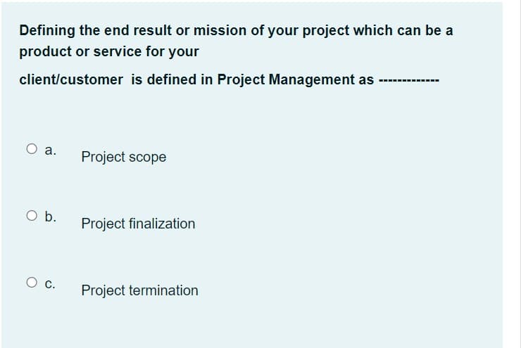 Defining the end result or mission of your project which can be a
product or service for your
client/customer is defined in Project Management as ---.
O a.
Project scope
O b.
Project finalization
Ос.
Project termination
