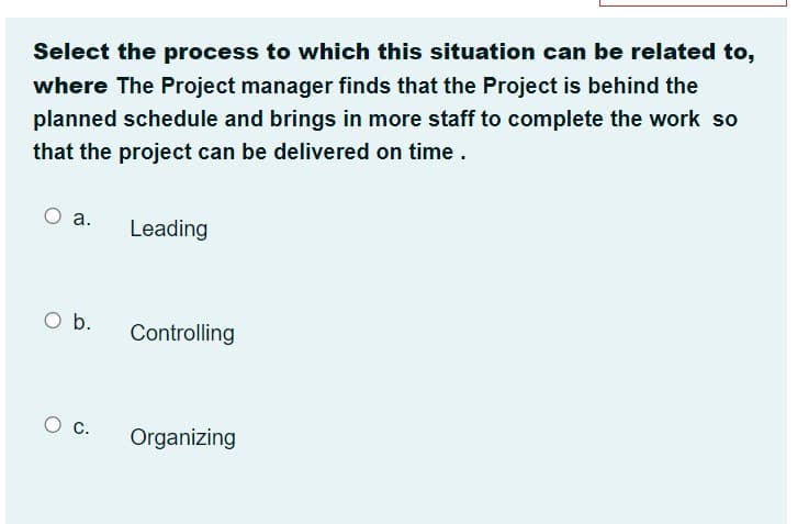 Select the process to which this situation can be related to,
where The Project manager finds that the Project is behind the
planned schedule and brings in more staff to complete the work so
that the project can be delivered on time.
а.
Leading
O b.
Controlling
c.
Organizing
