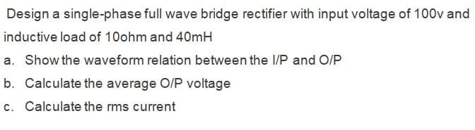 Design a single-phase full wave bridge rectifier with input voltage of 100v and
inductive load of 10ohm and 40mH
a. Show the waveform relation between the I/P and O/P
b. Calculate the average O/P voltage
c. Calculate the rms current
