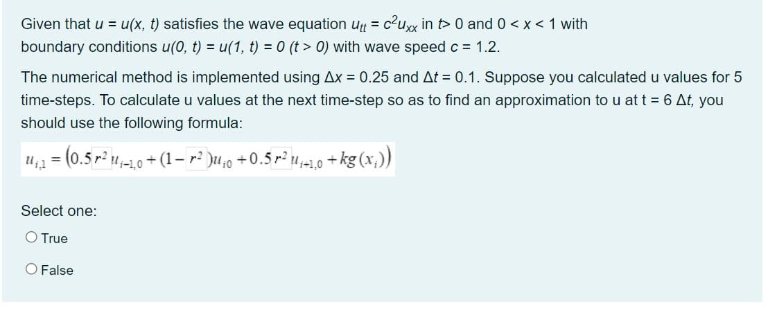 Given that u = u(x, t) satisfies the wave equation utt = c?uxx in t> 0 and 0 < x < 1 with
boundary conditions u(0, t) = u(1, t) = 0 (t > 0) with wave speed c = 1.2.
The numerical method is implemented using Ax = 0.25 and At = 0.1. Suppose you calculated u values for 5
time-steps. To calculate u values at the next time-step so as to find an approximation to u at t = 6 At, you
should use the following formula:
u,1 = (0.5 r² u,-10 + (1– r² )u,0 +0.5r² u,-1,0 +kg (x,))
Select one:
O True
O False
