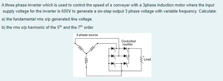 A three phase inverter which is used to control the speed of a conveyer with a 3phase induction motor where the input
supply voltage for the inverter is 600V to generate a six-step output 3 phase voltage with variable frequency. Calculate:
a) the fundamental rms o/p generated line voltage.
b) the rms o/p harmonic of the 5th and the 7th order
3-phase source
Controlled
rectifier
Load
