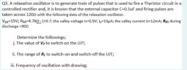 Q3. A relaxation oscillator is to generate train of pulses that is used to fire a Thyristor circuit in a
controlled rectifier and, it is known that the external capacitor C=0.1uF and firing pulses are
taken across 1200 with the following data of the relaxation oscillator.
Ves=15V; Ras=4.7ko;-0.7; the valley voltage is=0.9V; l,-10UA; the valley current is-12mA; Re1 during
discharge =900
Determine the followings;
į. The value of Vp to switch-on the UJT;
ii. The range of R1 to switch-on and switch-off the UJT;
ii. Frequency of oscillation with drawing;
