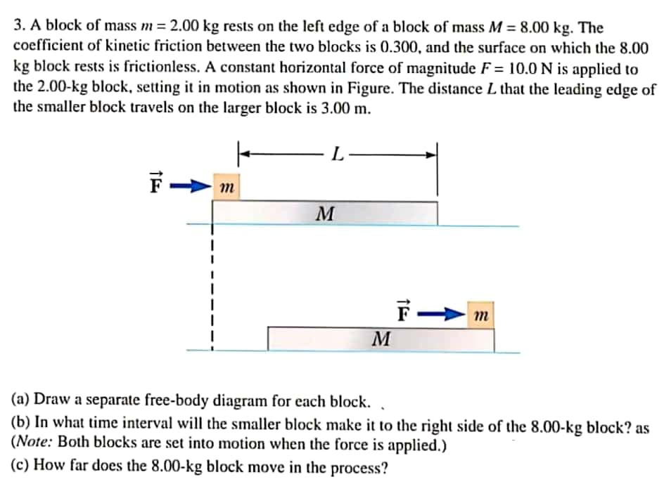 3. A block of mass m = 2.00 kg rests on the left edge of a block of mass M = 8.00 kg. The
coefficient of kinetic friction between the two blocks is 0.300, and the surface on which the 8.00
%3D
kg block rests is frictionless. A constant horizontal force of magnitude F = 10.0 N is applied to
the 2.00-kg block, setting it in motion as shown in Figure. The distance L that the leading edge of
the smaller block travels on the larger block is 3.00 m.
L
M
m
M
(a) Draw a separate free-body diagram for each block.
(b) In what time interval will the smaller block make it to the right side of the 8.00-kg block? as
(Note: Both blocks are set into motion when the force is applied.)
(c) How far does the 8.00-kg block move in the process?

