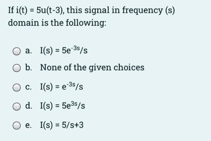 If i(t) = 5u(t-3), this signal in frequency (s)
domain is the following:
a. I(s) = 5e-³s/s
b. None of the given choices
c. I(s) = e ³s/s
d.
I(s) = 5e³5/s
e. I(s) = 5/s+3