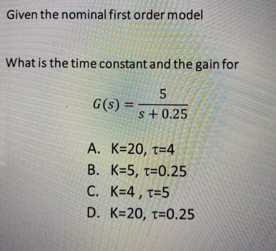 Given the nominal first order model
What is the time constant and the gain for
G(s) =
5
s+ 0.25
A. K=20, T=4
B. K=5, T=0.25
C. K=4, T=5
D. K=20, T=0.25