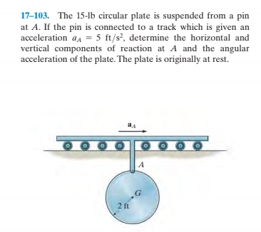 17-103. The 15-1lb circular plate is suspended from a pin
at A. If the pin is connected to a track which is given an
acceleration aa = 5 ft/s?, determine the horizontal and
vertical components of reaction at A and the angular
acceleration of the plate. The plate is originally at rest.
2 ft
