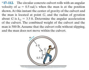 *17-112. The circular concrete culvert rolls with an angular
velocity of w = 0.5 rad/s when the man is at the position
shown. At this instant the center of gravity of the culvert and
the man is located at point G, and the radius of gyration
about G is kg = 3.5 ft. Determine the angular acceleration
of the culvert. The combined weight of the culvert and the
man is 500 lb. Assume that the culvert rolls without slipping,
and the man does not move within the culvert.
4 ft
0.5 ft
