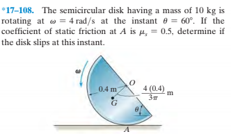 *17-108. The semicircular disk having a mass of 10 kg is
rotating at w = 4 rad/s at the instant e = 60°. If the
coefficient of static friction at A is µ, = 0.5, determine if
the disk slips at this instant.
4 (0.4)
Зп
0.4 m
