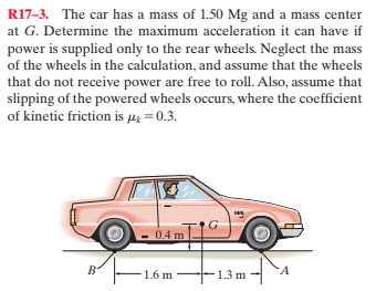 R17-3. The car has a mass of 1.50 Mg and a mass center
at G. Determine the maximum acceleration it can have if
power is supplied only to the rear wheels. Neglect the mass
of the wheels in the calculation, and assume that the wheels
that do not receive power are free to roll. Also, assume that
slipping of the powered wheels occurs, where the coefficient
of kinetic friction is µi =0.3.
04 m
1.6 m
1.3 m ·
