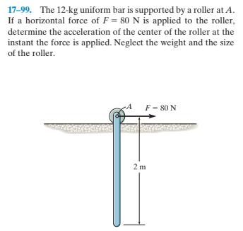 17-99. The 12-kg uniform bar is supported by a roller at A.
If a horizontal force of F = 80 N is applied to the roller,
determine the acceleration of the center of the roller at the
instant the force is applied. Neglect the weight and the size
of the roller.
-A
F = 80 N
2 m
