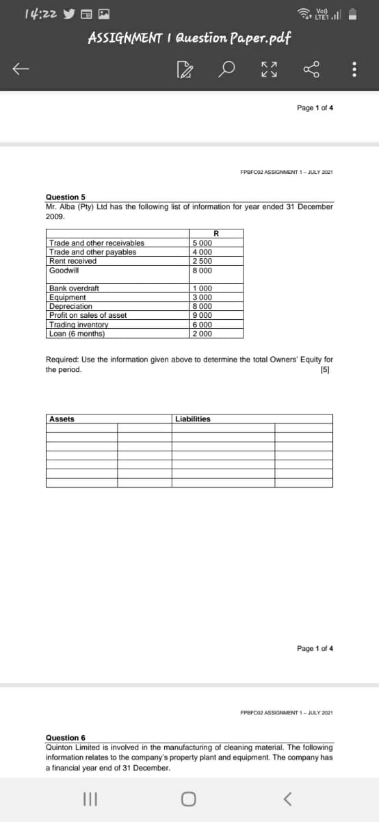 14:22
LTE1.l
Vol)
ASSIGNMENT I Question Paper.pdf
Page 1 of 4
FPBFC02 ASSIGNMENT 1-JULY 2021
Question 5
Mr. Alba (Pty) Ltd has the following list of information for year ended 31 December
2009.
R
Trade and other receivables
Trade and other payables
Rent received
5 000
4 000
2 500
8 000
Goodwill
Bank overdraft
Equipment
Depreciation
Profit on sales of asset
Trading inventory
Loan (6 months)
1 000
3 000
8 000
9 000
6 000
2 000
Required: Use the information given above to determine the total Owners' Equity for
the period.
[5]
Assets
Liabilities
Page 1 of 4
FPBFC02 ASSIGNMENT 1-JULY 2021
Question 6
Quinton Limited is involved in the manufacturing of cleaning material. The following
information relates to the company's property plant and equipment. The company has
a financial year end of 31 December.
II
