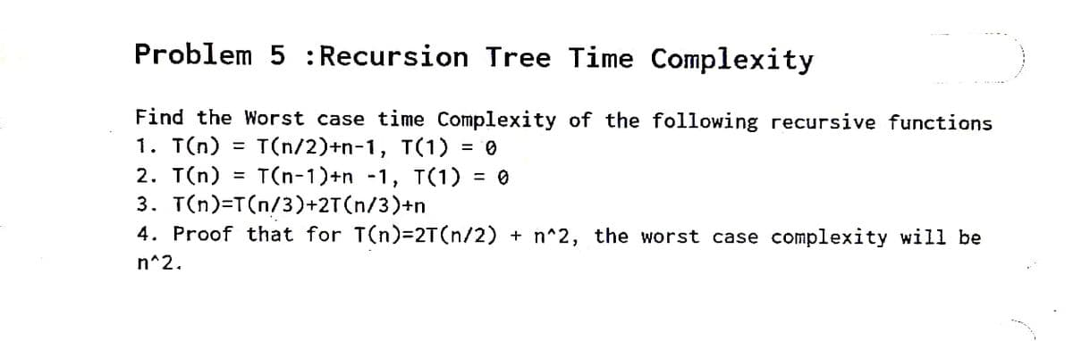 Problem 5 :Recursion Tree Time Complexity
Find the Worst case time Complexity of the following recursive functions
1. T(n)
2. T(n) = T(n-1)+n -1, T(1) = 0
3. T(n)=T(n/3)+2T(n/3)+n
4. Proof that for T(n)32T(n/2) + n^2, the worst case complexity will be
T(n/2)+n-1, T(1) =
%3D
n^2.
