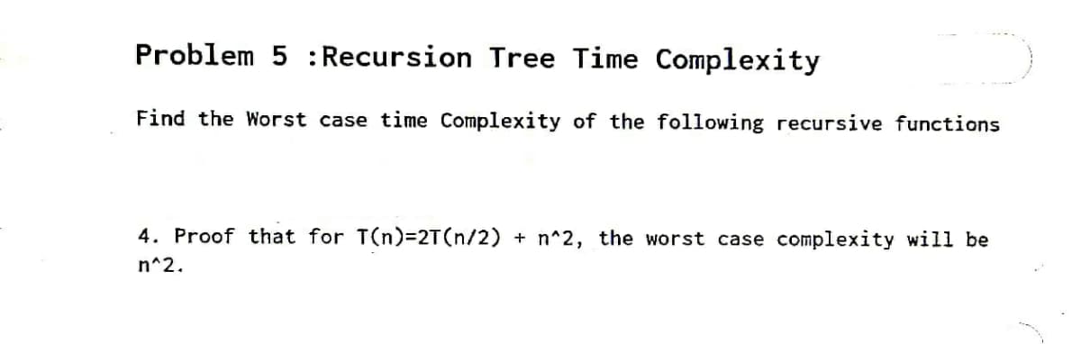 Problem 5 : Recursion Tree Time Complexity
Find the Worst case time Complexity of the following recursive functions
4. Proof that for T(n)32T(n/2) + n^2, the worst case complexity will be
n^2.
