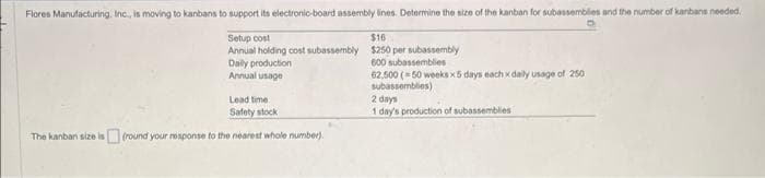 Flores Manufacturing, Inc., is moving to kanbans to support its electronic-board assembly lines. Determine the size of the kanban for subassemblies and the number of kanbans needed.
Setup cost
$16
Annual holding cost subassembly $250 per subassembly
600 subassemblies
Daily production
Annual usage
62,500 (-50 weeks x5 days each x daily usage of 250
subassemblies)
Lead time
Safety stock
The kanban size is (round your response to the nearest whole number).
2 days
1 day's production of subassemblies