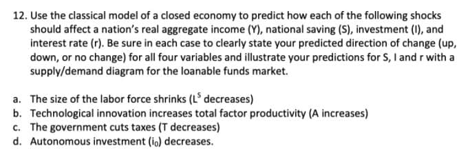 12. Use the classical model of a closed economy to predict how each of the following shocks
should affect a nation's real aggregate income (Y), national saving (S), investment (1I), and
interest rate (r). Be sure in each case to clearly state your predicted direction of change (up,
down, or no change) for all four variables and illustrate your predictions for S, I and r with a
supply/demand diagram for the loanable funds market.
a. The size of the labor force shrinks (L decreases)
b. Technological innovation increases total factor productivity (A increases)
c. The government cuts taxes (T decreases)
d. Autonomous investment (io) decreases.

