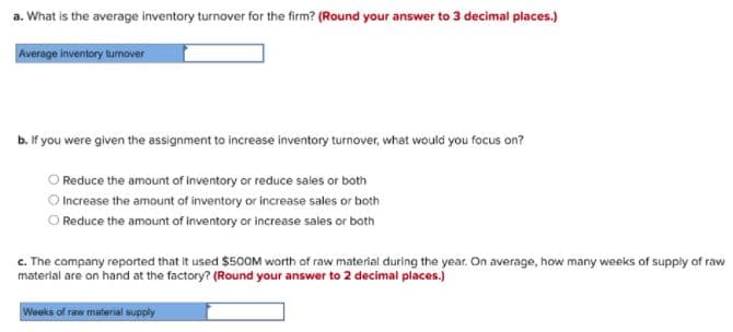 a. What is the average inventory turnover for the firm? (Round your answer to 3 decimal places.)
Average inventory tumover
b. If you were given the assignment to increase inventory turnover, what would you focus on?
Reduce the amount of inventory or reduce sales or both
Increase the amount of inventory or increase sales or both
Reduce the amount of inventory or increase sales or both
c. The company reported that it used $500M worth of raw material during the year. On average, how many weeks of supply of raw
materlal are on hand at the factory? (Round your answer to 2 decimal places.)
Weeks of raw material supply
