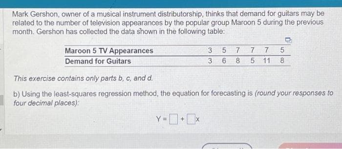 Mark Gershon, owner of a musical instrument distributorship, thinks that demand for guitars may be
related to the number of television appearances by the popular group Maroon 5 during the previous
month. Gershon has collected the data shown in the following table:
Maroon 5 TV Appearances
Demand for Guitars
3
3
5
6
D
7
7 7
5
8 5 11 8
This exercise contains only parts b, c, and d.
b) Using the least-squares regression method, the equation for forecasting is (round your responses to
four decimal places):
Y=0+0x
