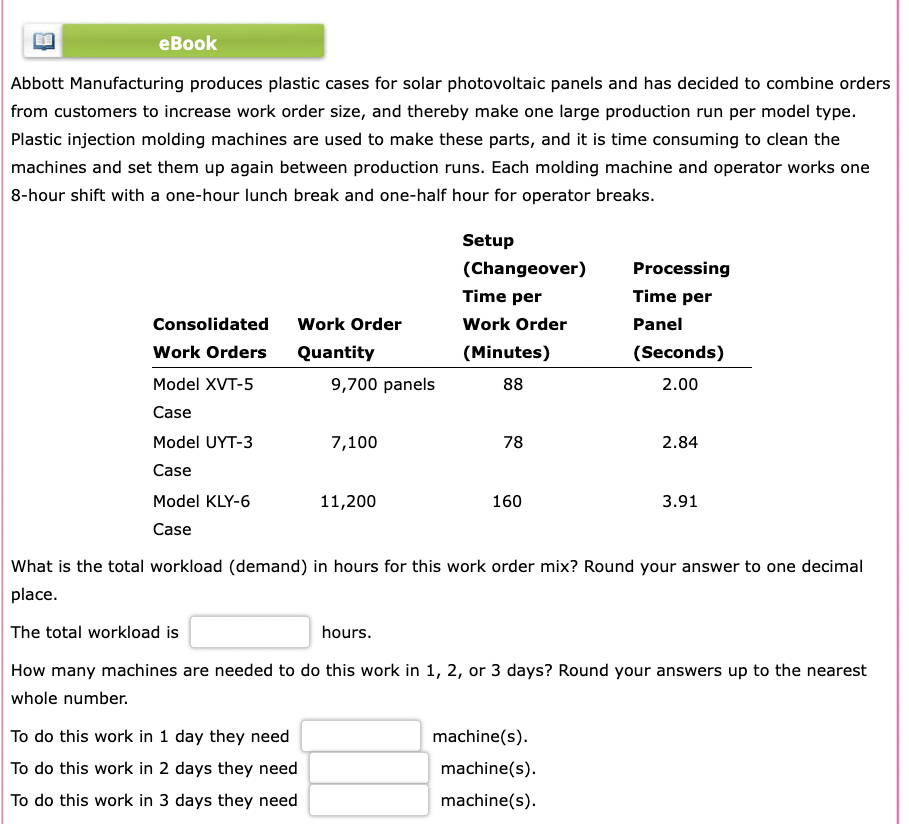 eBook
Abbott Manufacturing produces plastic cases for solar photovoltaic panels and has decided to combine orders
from customers to increase work order size, and thereby make one large production run per model type.
Plastic injection molding machines are used to make these parts, and it is time consuming to clean the
machines and set them up again between production runs. Each molding machine and operator works one
8-hour shift with a one-hour lunch break and one-half hour for operator breaks.
Consolidated
Work Orders
Model XVT-5
Case
Model UYT-3
Case
Model KLY-6
Case
Work Order
Quantity
9,700 panels
To do this work in 1 day they need
To do this work in 2 days they need
To do this work in 3 days they need
7,100
11,200
Setup
(Changeover)
Time per
Work Order
(Minutes)
88
78
160
Processing
Time per
Panel
machine(s).
machine(s).
machine(s).
(Seconds)
2.00
2.84
What is the total workload (demand) in hours for this work order mix? Round your answer to one decimal
place.
The total workload is
hours.
How many machines are needed to do this work in 1, 2, or 3 days? Round your answers up to the nearest
whole number.
3.91