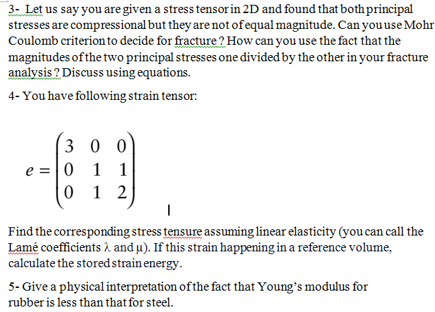 3- Let us say you are given a stress tensor in 2D and found that both principal
stresses are compressional but they are not of equal magnitude. Can you use Mohr
Coulomb criterion to decide for fracture? How can you use the fact that the
magnitudes of the two principal stresses one divided by the other in your fracture
analysis? Discuss using equations.
4- You have following strain tensor:
30 0
469
e = 0 1 1
012
I
Find the corresponding stress tensure assuming linear elasticity (you can call the
Lamé coefficients and µ). If this strain happening in a reference volume,
calculate the stored strain energy.
5- Give a physical interpretation of the fact that Young's modulus for
rubber is less than that for steel.
