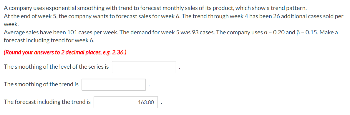 A company uses exponential smoothing with trend to forecast monthly sales of its product, which show a trend pattern.
At the end of week 5, the company wants to forecast sales for week 6. The trend through week 4 has been 26 additional cases sold per
week.
Average sales have been 101 cases per week. The demand for week 5 was 93 cases. The company uses a = 0.20 and 3 = 0.15. Make a
forecast including trend for week 6.
(Round your answers to 2 decimal places, e.g. 2.36.)
The smoothing of the level of the series is
The smoothing of the trend is
The forecast including the trend is
163.80