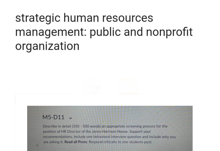 strategic human resources
management: public and nonprofit
organization
M5-D11×
Describe in detail (350 - 500 words) an appropriate screening process for the
position of HR Director of the Jones-Harrison House. Support your
recommendations. Include one behavioral interview question and include why you
are asking it. Read all Posts. Respond critically to one students post.