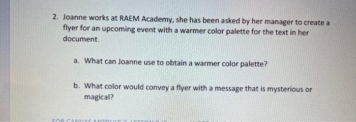 2. Joanne works at RAEM Academy, she has been asked by her manager to create a
flyer for an upcoming event with a warmer color palette for the text in her
document.
a. What can Joanne use to obtain a warmer color palette?
b. What color would convey a flyer with a message that is mysterious or
magical?
FOR CANIVAS MODULE